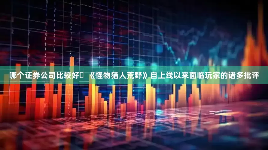 哪个证券公司比较好​《怪物猎人荒野》自上线以来面临玩家的诸多批评
